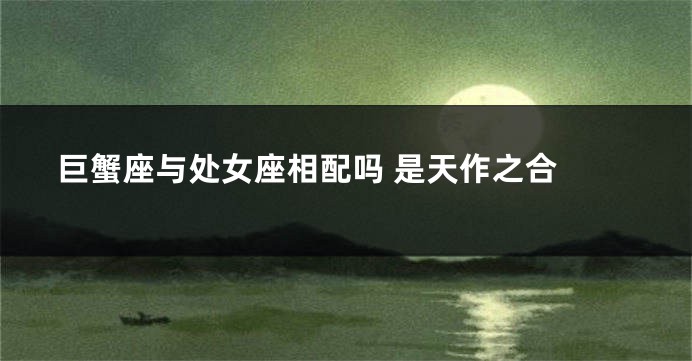 巨蟹座与处女座相配吗 是天作之合 