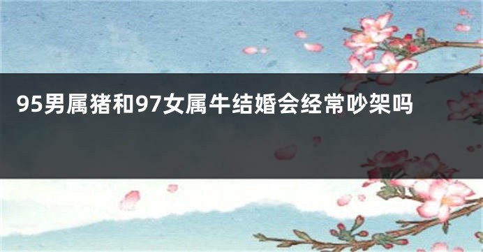 95男属猪和97女属牛结婚会经常吵架吗 