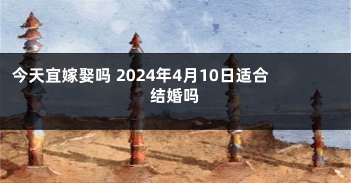 今天宜嫁娶吗 2024年4月10日适合结婚吗