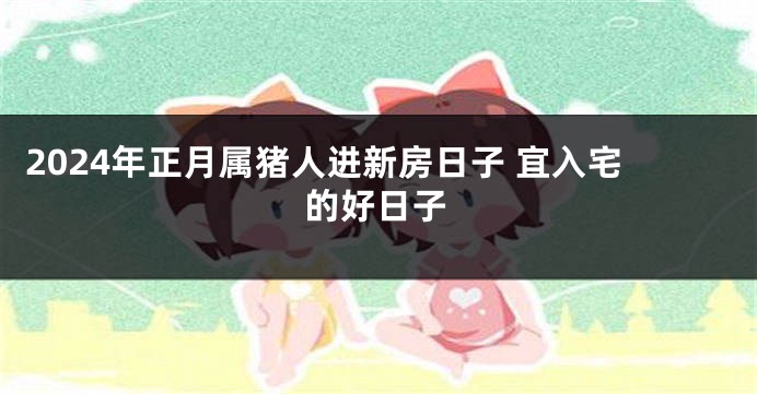 2024年正月属猪人进新房日子 宜入宅的好日子
