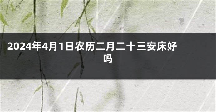 2024年4月1日农历二月二十三安床好吗