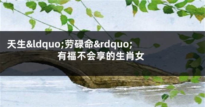 天生&ldquo;劳碌命&rdquo;有福不会享的生肖女