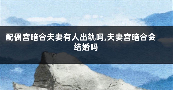 配偶宫暗合夫妻有人出轨吗,夫妻宫暗合会结婚吗