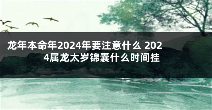 龙年本命年2024年要注意什么 2024属龙太岁锦囊什么时间挂