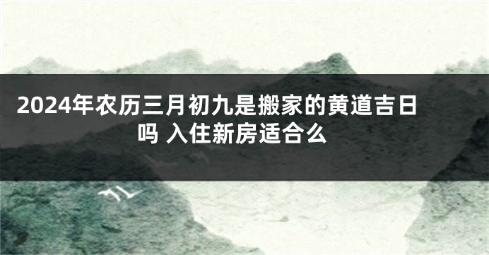 2024年农历三月初九是搬家的黄道吉日吗 入住新房适合么