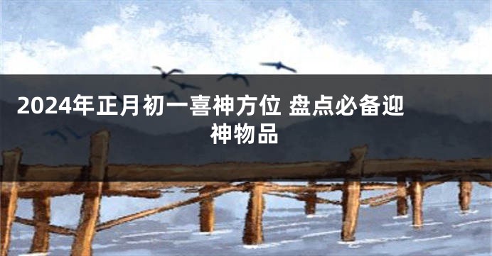 2024年正月初一喜神方位 盘点必备迎神物品