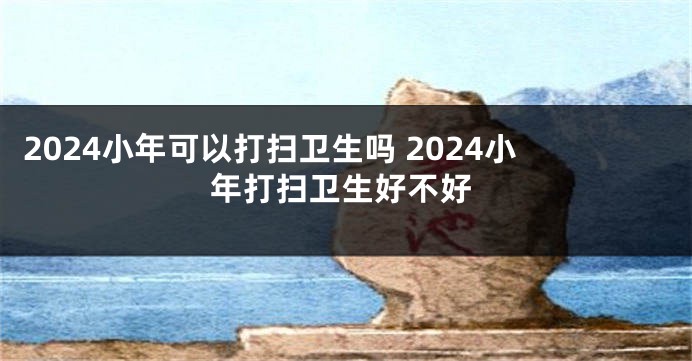 2024小年可以打扫卫生吗 2024小年打扫卫生好不好