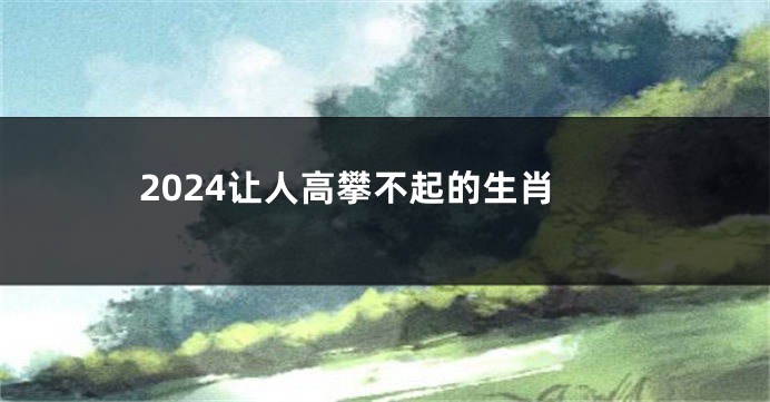 2024让人高攀不起的生肖