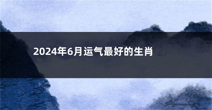 2024年6月运气最好的生肖