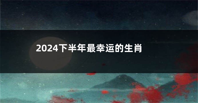 2024下半年最幸运的生肖