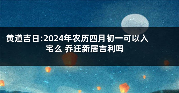 黄道吉日:2024年农历四月初一可以入宅么 乔迁新居吉利吗
