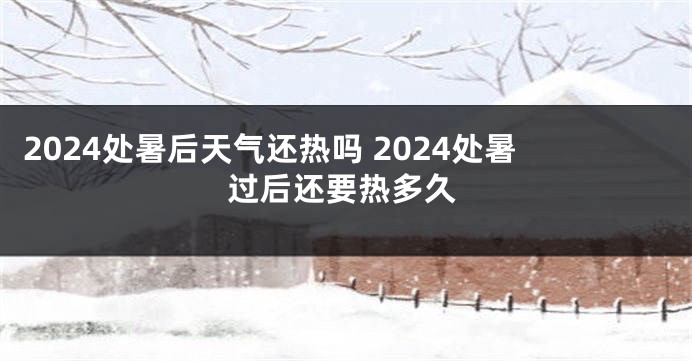 2024处暑后天气还热吗 2024处暑过后还要热多久