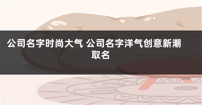 公司名字时尚大气 公司名字洋气创意新潮取名