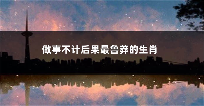做事不计后果最鲁莽的生肖