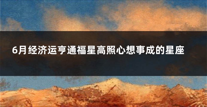 6月经济运亨通福星高照心想事成的星座