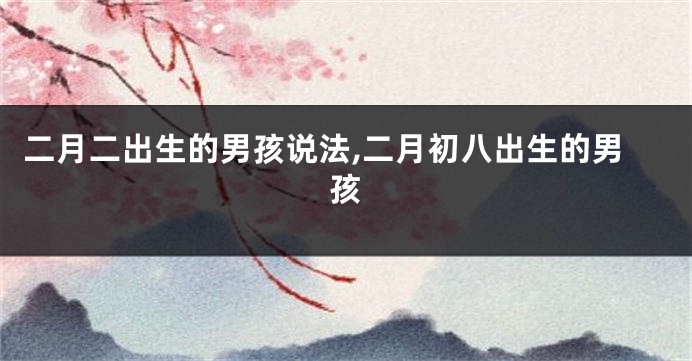 二月二出生的男孩说法,二月初八出生的男孩