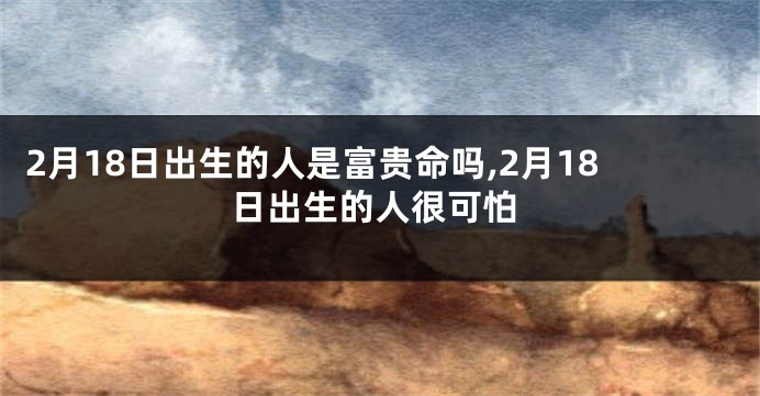 2月18日出生的人是富贵命吗,2月18日出生的人很可怕