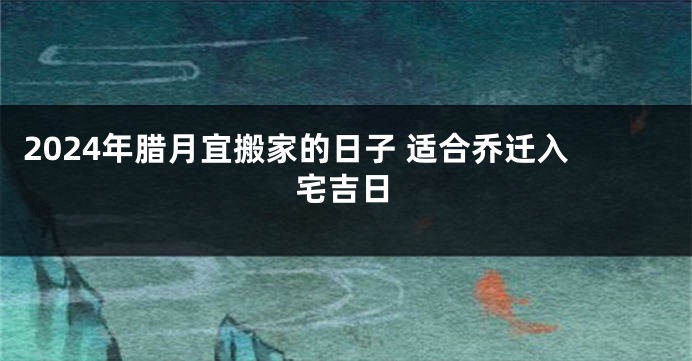 2024年腊月宜搬家的日子 适合乔迁入宅吉日