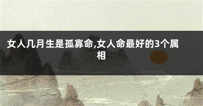 女人几月生是孤寡命,女人命最好的3个属相