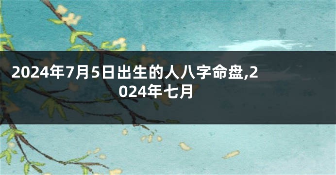 2024年7月5日出生的人八字命盘,2024年七月