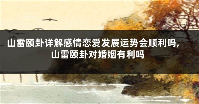 山雷颐卦详解感情恋爱发展运势会顺利吗,山雷颐卦对婚姻有利吗