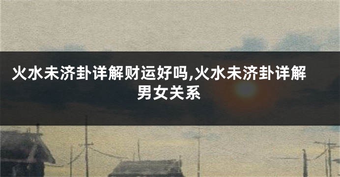 火水未济卦详解财运好吗,火水未济卦详解男女关系