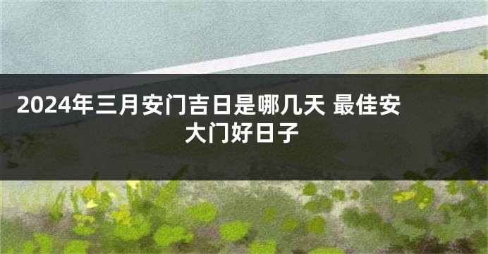 2024年三月安门吉日是哪几天 最佳安大门好日子