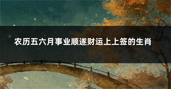 农历五六月事业顺遂财运上上签的生肖