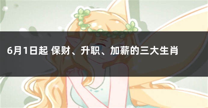 6月1日起 保财、升职、加薪的三大生肖