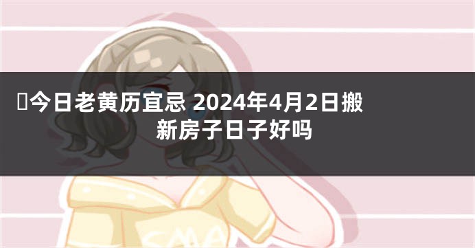 ​今日老黄历宜忌 2024年4月2日搬新房子日子好吗
