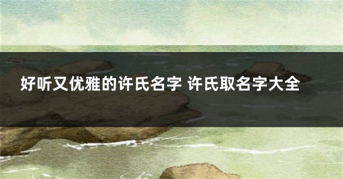 好听又优雅的许氏名字 许氏取名字大全