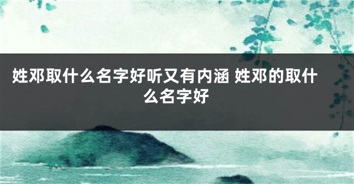 姓邓取什么名字好听又有内涵 姓邓的取什么名字好