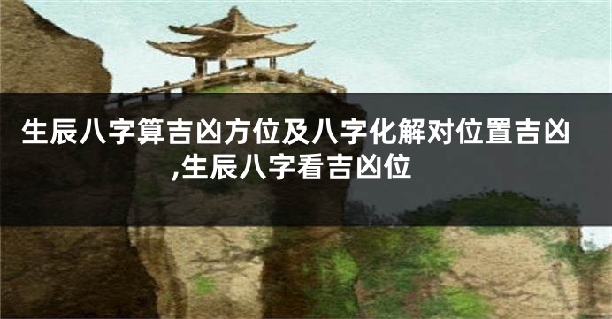 生辰八字算吉凶方位及八字化解对位置吉凶,生辰八字看吉凶位