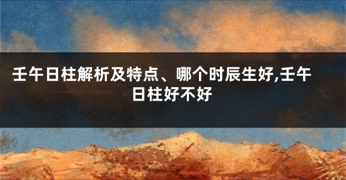 壬午日柱解析及特点、哪个时辰生好,壬午日柱好不好