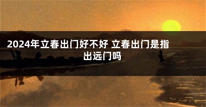 2024年立春出门好不好 立春出门是指出远门吗