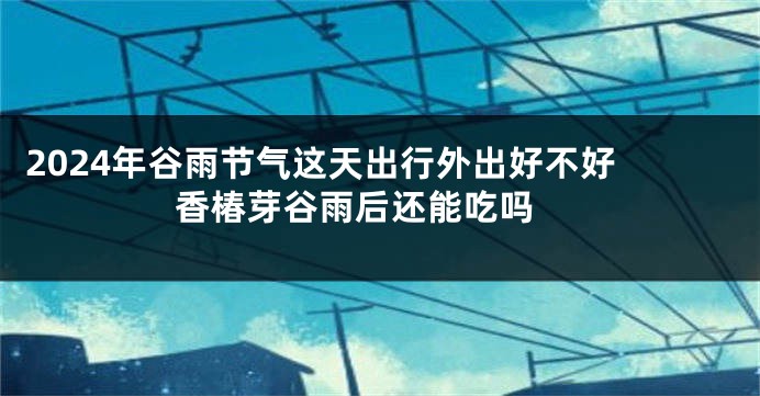 2024年谷雨节气这天出行外出好不好 香椿芽谷雨后还能吃吗 