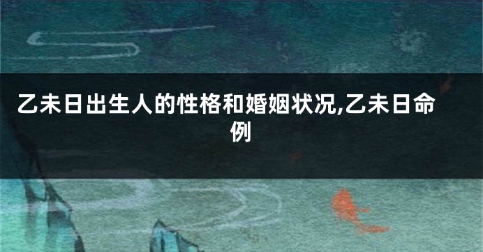 乙未日出生人的性格和婚姻状况,乙未日命例