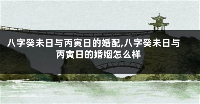 八字癸未日与丙寅日的婚配,八字癸未日与丙寅日的婚姻怎么样