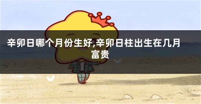 辛卯日哪个月份生好,辛卯日柱出生在几月富贵