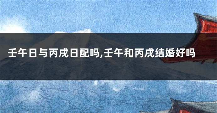 壬午日与丙戌日配吗,壬午和丙戌结婚好吗