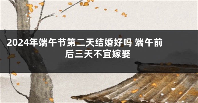 2024年端午节第二天结婚好吗 端午前后三天不宜嫁娶