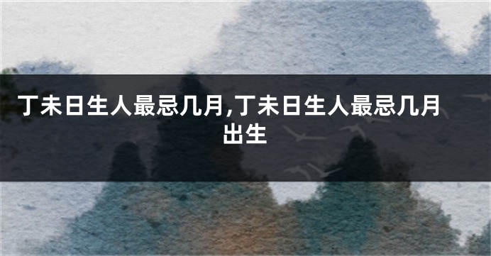 丁未日生人最忌几月,丁未日生人最忌几月出生