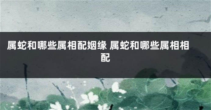 属蛇和哪些属相配姻缘 属蛇和哪些属相相配