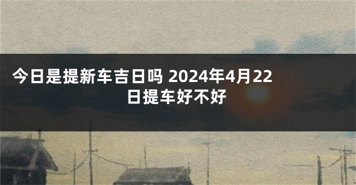 今日是提新车吉日吗 2024年4月22日提车好不好