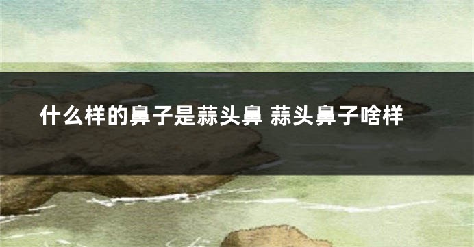 什么样的鼻子是蒜头鼻 蒜头鼻子啥样