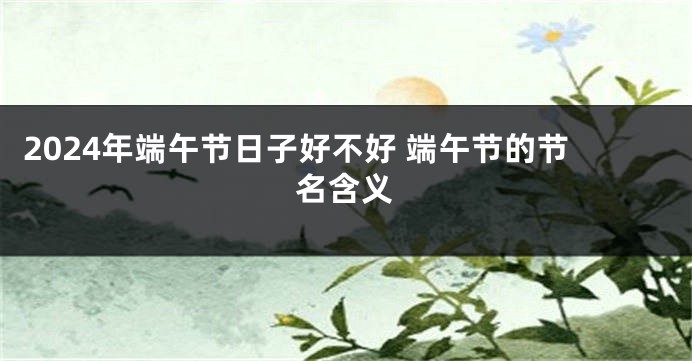 2024年端午节日子好不好 端午节的节名含义