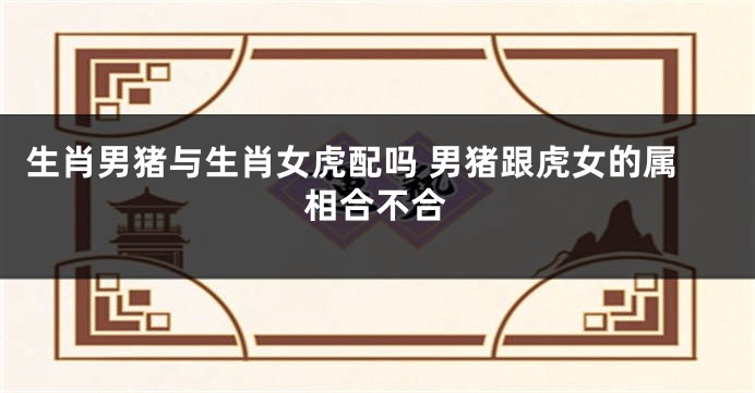生肖男猪与生肖女虎配吗 男猪跟虎女的属相合不合