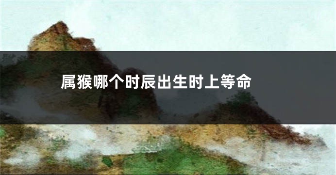 属猴哪个时辰出生时上等命 