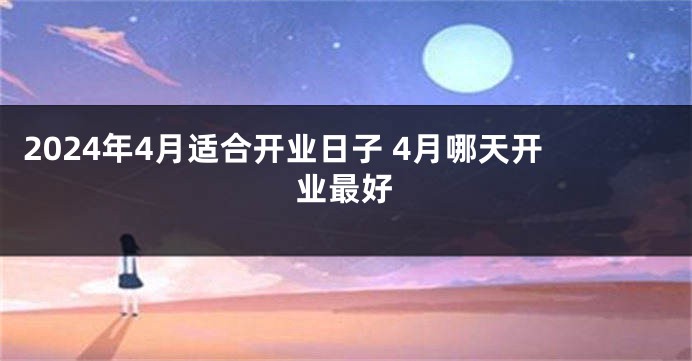 2024年4月适合开业日子 4月哪天开业最好