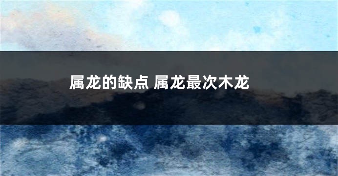 属龙的缺点 属龙最次木龙